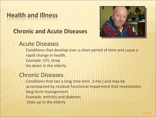 Chronic and Acute Diseases
   Acute Diseases
       Conditions that develop over a short period of time and cause a
        rapid change in health.
        Example: UTI, strep
       Go down in the elderly

   Chronic Diseases
       Conditions that last a long time (min. 3 mo.) and may be
        accompanied by residual functional impairment that necessitates
        long-term management.
        Example: arthritis and diabetes
        Goes up in the elderly

                                                                          15 of 40
 