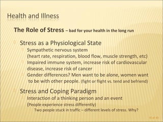 The Role of Stress – bad for your health in the long run
   Stress as a Physiological State
       Sympathetic nervous system
        (heart rate, respiration, blood flow, muscle strength, etc)
       Impaired immune system, increase risk of cardiovascular
        disease, increase risk of cancer
       Gender differences? Men want to be alone, women want
         to be with other people. (fight or flight vs. tend and befriend)
   Stress and Coping Paradigm
       Interaction of a thinking person and an event
        (People experience stress differently)
            Two people stuck in traffic – different levels of stress. Why?
                                                                              16 of 40
 