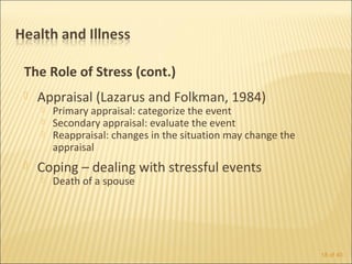 The Role of Stress (cont.)
   Appraisal (Lazarus and Folkman, 1984)
       Primary appraisal: categorize the event
       Secondary appraisal: evaluate the event
       Reappraisal: changes in the situation may change the
        appraisal
   Coping – dealing with stressful events
       Death of a spouse




                                                               18 of 40
 