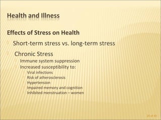 Effects of Stress on Health
   Short-term stress vs. long-term stress
   Chronic Stress
       Immune system suppression
       Increased susceptibility to:
            Viral infections
            Risk of atherosclerosis
            Hypertension
            Impaired memory and cognition
            Inhibited menstruation – women




                                              20 of 40
 