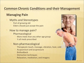 Managing Pain
   Myths and Stereotypes
       Part of growing old
       Elders should just accept the pain
   How to manage pain?
       Pharmacological
            More meds than any other age group
            ½ all meds prescribed
       Non-pharmacological
            Therapeutic touch, massage, vibration, heat, cold
            Acupuncture and acupressure
            Biofeedback
            Distraction techniques
            Relaxation, meditation, and imagery
                                                                 26 of 40
 