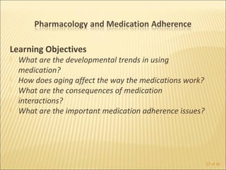 Learning Objectives
   What are the developmental trends in using
    medication?
   How does aging affect the way the medications work?
   What are the consequences of medication
    interactions?
   What are the important medication adherence issues?




                                                          27 of 40
 