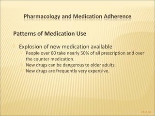 Patterns of Medication Use
   Explosion of new medication available
       People over 60 take nearly 50% of all prescription and over
        the counter medication.
       New drugs can be dangerous to older adults.
       New drugs are frequently very expensive.




                                                                 28 of 40
 