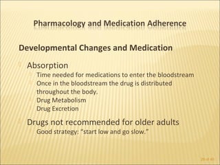 Developmental Changes and Medication
   Absorption
       Time needed for medications to enter the bloodstream
       Once in the bloodstream the drug is distributed
        throughout the body.
       Drug Metabolism
       Drug Excretion
   Drugs not recommended for older adults
       Good strategy: “start low and go slow.”


                                                               29 of 40
 