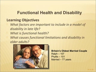 Functional Health and Disability
Learning Objectives
   What factors are important to include in a model of
    disability in late life?
   What is functional health?
   What causes functional limitations and disability in
    older adults?

                                Britain's Oldest Married Couple
                                Ralph – 107
                                Phyllis – 101
                                Married – 77 years



                                                                  33 of 40
 