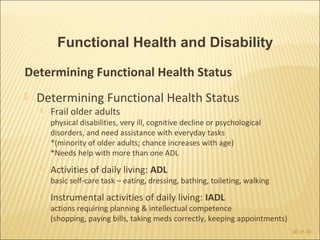 Functional Health and Disability

Determining Functional Health Status
   Determining Functional Health Status
       Frail older adults
        physical disabilities, very ill, cognitive decline or psychological
        disorders, and need assistance with everyday tasks
        *(minority of older adults; chance increases with age)
        *Needs help with more than one ADL
       Activities of daily living: ADL
        basic self-care task – eating, dressing, bathing, toileting, walking
       Instrumental activities of daily living: IADL
        actions requiring planning & intellectual competence
        (shopping, paying bills, taking meds correctly, keeping appointments)
                                                                                36 of 40
 