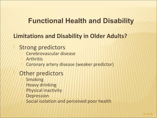 Functional Health and Disability

Limitations and Disability in Older Adults?
   Strong predictors
       Cerebrovascular disease
       Arthritis
       Coronary artery disease (weaker predictor)
   Other predictors
       Smoking
       Heavy drinking
       Physical inactivity
       Depression
       Social isolation and perceived poor health

                                                     37 of 40
 