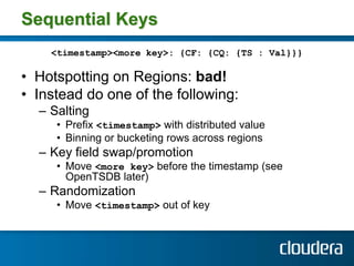 Sequential Keys
    <timestamp><more key>: {CF: {CQ: {TS : Val}}}

• Hotspotting on Regions: bad!
• Instead do one of the ...