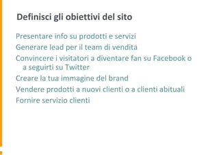 Definisci gli obiettivi del sito
Presentare info su prodotti e servizi
Generare lead per il team di vendita
Convincere i visitatori a diventare fan su Facebook o
a seguirti su Twitter
Creare la tua immagine del brand
Vendere prodotti a nuovi clienti o a clienti abituali
Fornire servizio clienti
 