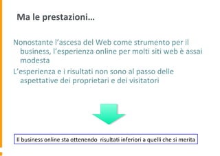 Ma le prestazioni…
Nonostante l’ascesa del Web come strumento per il
business, l’esperienza online per molti siti web è assai
modesta
L’esperienza e i risultati non sono al passo delle
aspettative dei proprietari e dei visitatori
Il business online sta ottenendo risultati inferiori a quelli che si merita
 