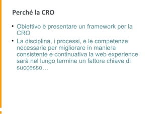 Perché la CRO
• Obiettivo è presentare un framework per la
CRO
• La disciplina, i processi, e le competenze
necessarie per migliorare in maniera
consistente e continuativa la web experience
sarà nel lungo termine un fattore chiave di
successo…
 
