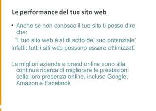 Le performance del tuo sito web
• Anche se non conosco il tuo sito ti posso dire
che:
“il tuo sito web è al di sotto del suo potenziale”
Infatti: tutti i siti web possono essere ottimizzati
Le migliori aziende e brand online sono alla
continua ricerca di migliorare le prestazioni
della loro presenza online, incluso Google,
Amazon e Facebook
 