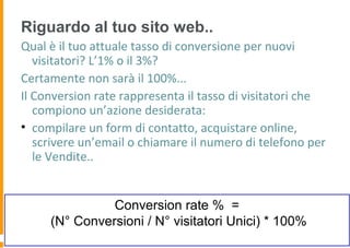 Riguardo al tuo sito web..
Qual è il tuo attuale tasso di conversione per nuovi
visitatori? L’1% o il 3%?
Certamente non sarà il 100%...
Il Conversion rate rappresenta il tasso di visitatori che
compiono un’azione desiderata:
• compilare un form di contatto, acquistare online,
scrivere un’email o chiamare il numero di telefono per
le Vendite..
Conversion rate % =
(N° Conversioni / N° visitatori Unici) * 100%
 
