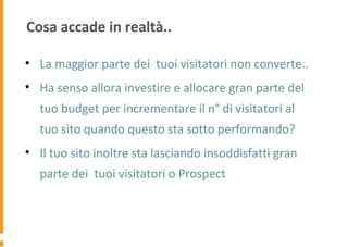 Cosa accade in realtà..
• La maggior parte dei tuoi visitatori non converte..
• Ha senso allora investire e allocare gran parte del
tuo budget per incrementare il n° di visitatori al
tuo sito quando questo sta sotto performando?
• Il tuo sito inoltre sta lasciando insoddisfatti gran
parte dei tuoi visitatori o Prospect
 