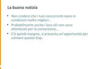 La buona notizia
• Non credere che i tuoi concorrenti siano in
condizioni molto migliori..
• Probabilmente anche i loro siti non sono
ottimizzati per la conversione…
• C’è quindi margine, si presenta un’opportunità per
colmare questo Gap..
 