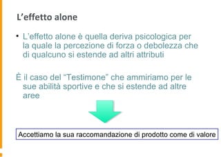 L’effetto alone
• L’effetto alone è quella deriva psicologica per
la quale la percezione di forza o debolezza che
di qualcuno si estende ad altri attributi
È il caso del “Testimone” che ammiriamo per le
sue abilità sportive e che si estende ad altre
aree
Accettiamo la sua raccomandazione di prodotto come di valore
 