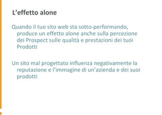 L’effetto alone
Quando il tuo sito web sta sotto-performando,
produce un effetto alone anche sulla percezione
dei Prospect sulle qualità e prestazioni dei tuoi
Prodotti
Un sito mal progettato influenza negativamente la
reputazione e l’immagine di un’azienda e dei suoi
prodotti
 