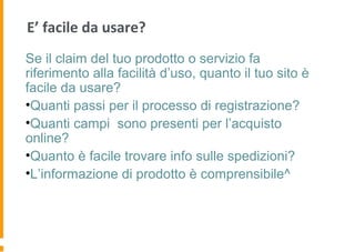 E’ facile da usare?
Se il claim del tuo prodotto o servizio fa
riferimento alla facilità d’uso, quanto il tuo sito è
facile da usare?
•Quanti passi per il processo di registrazione?
•Quanti campi sono presenti per l’acquisto
online?
•Quanto è facile trovare info sulle spedizioni?
•L’informazione di prodotto è comprensibile^
 