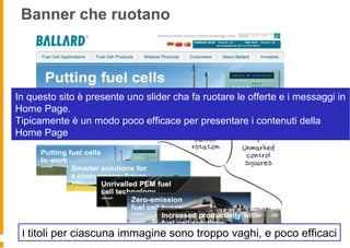 Banner che ruotano
In questo sito è presente uno slider cha fa ruotare le offerte e i messaggi in
Home Page.
Tipicamente è un modo poco efficace per presentare i contenuti della
Home Page
I titoli per ciascuna immagine sono troppo vaghi, e poco efficaci
 