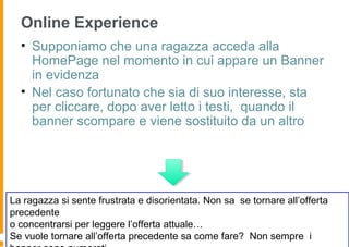 Online Experience
• Supponiamo che una ragazza acceda alla
HomePage nel momento in cui appare un Banner
in evidenza
• Nel caso fortunato che sia di suo interesse, sta
per cliccare, dopo aver letto i testi, quando il
banner scompare e viene sostituito da un altro
La ragazza si sente frustrata e disorientata. Non sa se tornare all’offerta
precedente
o concentrarsi per leggere l’offerta attuale…
Se vuole tornare all’offerta precedente sa come fare? Non sempre i
 