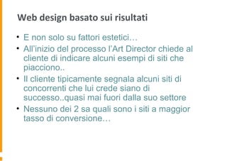 Web design basato sui risultati
• E non solo su fattori estetici…
• All’inizio del processo l’Art Director chiede al
cliente di indicare alcuni esempi di siti che
piacciono..
• Il cliente tipicamente segnala alcuni siti di
concorrenti che lui crede siano di
successo..quasi mai fuori dalla suo settore
• Nessuno dei 2 sa quali sono i siti a maggior
tasso di conversione…
 