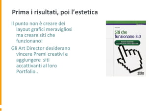 Prima i risultati, poi l’estetica
Il punto non è creare dei
layout grafici meravigliosi
ma creare siti che
funzionano!
Gli Art Director desiderano
vincere Premi creativi e
aggiungere siti
accattivanti al loro
Portfolio..
 