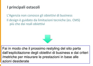 I principali ostacoli
L’Agenzia non conosce gli obiettivi di business
Il design è guidato da limitazioni tecniche (es. CMS)
più che dai reali obiettivi
Fai in modo che il prossimo restyling del sito parta
dall’esplicitazione degli obiettivi di business e dai criteri
/metriche per misurare le prestazioni in base alle
azioni desiderate
 