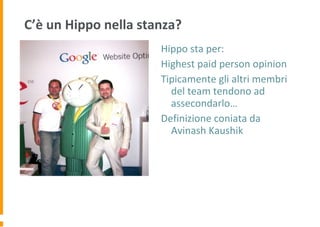 C’è un Hippo nella stanza?
Hippo sta per:
Highest paid person opinion
Tipicamente gli altri membri
del team tendono ad
assecondarlo…
Definizione coniata da
Avinash Kaushik
 