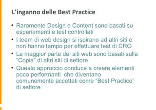 L’inganno delle Best Practice
• Raramente Design e Content sono basati su
esperiementi e test controllati
• I team di web design si ispirano ad altri siti e
non hanno tempo per effettuare test di CRO
• La maggior parte dei siti web sono basati sulla
“Copia” di altri siti di settore
• Questo approccio conduce a creare elementi
poco performanti che diventano
comunemente accettati come “Best Practice”
di settore
 
