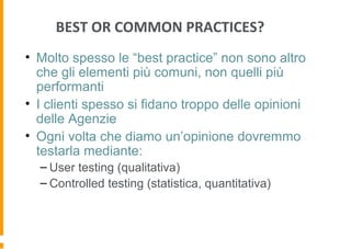 BEST OR COMMON PRACTICES?
• Molto spesso le “best practice” non sono altro
che gli elementi più comuni, non quelli più
performanti
• I clienti spesso si fidano troppo delle opinioni
delle Agenzie
• Ogni volta che diamo un’opinione dovremmo
testarla mediante:
– User testing (qualitativa)
– Controlled testing (statistica, quantitativa)
 