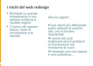 I rischi del web redesign
• Richiede un grande
investimento e non
sempre conduce a
risultati migliori
• Il nuovo sito spesso
riduce i tassi di
conversione e le
vendite
Alcune ragioni:
•I tuoi clienti più affezionati
erano abituati al vecchio
sito, ora si trovano
disorientati
•Il nuovo sito può
migliorare alcuni problemi
di conversione ma
introdurne di nuovi
•Il redesign può non essere
il vero problema…
 