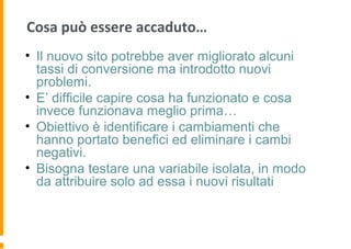 Cosa può essere accaduto…
• Il nuovo sito potrebbe aver migliorato alcuni
tassi di conversione ma introdotto nuovi
problemi.
• E’ difficile capire cosa ha funzionato e cosa
invece funzionava meglio prima…
• Obiettivo è identificare i cambiamenti che
hanno portato benefici ed eliminare i cambi
negativi.
• Bisogna testare una variabile isolata, in modo
da attribuire solo ad essa i nuovi risultati
 