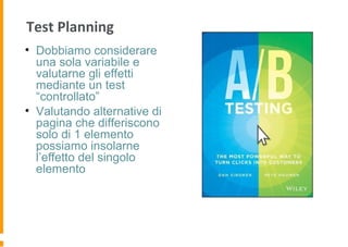 Test Planning
• Dobbiamo considerare
una sola variabile e
valutarne gli effetti
mediante un test
“controllato”
• Valutando alternative di
pagina che differiscono
solo di 1 elemento
possiamo insolarne
l’effetto del singolo
elemento
 