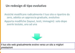 Un redesign di tipo evolutivo
Anziché modificare radicalmente il tuo sito e ripartire da
zero, adotta un approccio graduale, evolutivo
Apporta modifiche (layout, testi, immagini) solo dopo
averle testate, una ad una
Il tuo sito web gradualmente evolve verso un sito a migliori
prestazioni
 