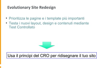 Evolutionary Site Redesign
• Prioritizza le pagine e i template più importanti
• Testa i nuovi layout, design e contenuti mediante
Test Controllato
Usa il principi del CRO per ridisegnare il tuo sito
 