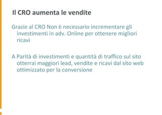 Il CRO aumenta le vendite
Grazie al CRO Non è necessario incrementare gli
investimenti in adv. Online per ottenere migliori
ricavi
A Parità di investimenti e quantità di traffico sul sito
otterrai maggiori lead, vendite e ricavi dal sito web
ottimizzato per la conversione
 