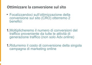 Ottimizzare la conversione sul sito
• Focalizzandoci sull’ottimizzazione della
conversione sul sito (CRO) otterremo 2
benefici:
1.Moltiplicheremo il numero di conversioni del
traffico proveniente da tutte le attività di
generazione traffico (non solo Adv.online)
1.Ridurremo il costo di conversione della singola
campagna di marketing online
 