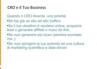 CRO e il Tuo Business
Quando il CRO diventa una priorità:
•Se hai già un sito ad alto traffico
•Se il tuo obiettivo è vendere online, acquisire
lead o generare affiliati o ricavi da Adv.
•Se vuoi generare più ricavi (sembra scontato
ma..)
•Se vuoi spingere la tua azienda ad una cultura
di marketing scientifica e data-driven
 