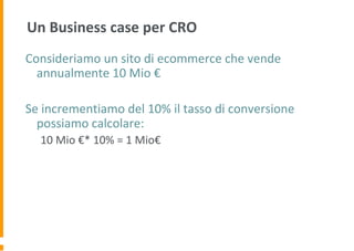 Un Business case per CRO
Consideriamo un sito di ecommerce che vende
annualmente 10 Mio €
Se incrementiamo del 10% il tasso di conversione
possiamo calcolare:
10 Mio €* 10% = 1 Mio€
 