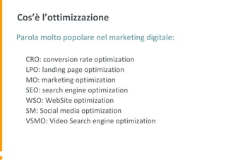Cos’è l’ottimizzazione
Parola molto popolare nel marketing digitale:
CRO: conversion rate optimization
LPO: landing page optimization
MO: marketing optimization
SEO: search engine optimization
WSO: WebSite optimization
SM: Social media optimization
VSMO: Video Search engine optimization
 