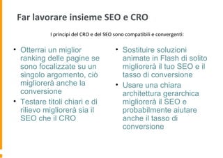 Far lavorare insieme SEO e CRO
• Otterrai un miglior
ranking delle pagine se
sono focalizzate su un
singolo argomento, ciò
migliorerà anche la
conversione
• Testare titoli chiari e di
rilievo migliorerà sia il
SEO che il CRO
• Sostituire soluzioni
animate in Flash di solito
migliorerà il tuo SEO e il
tasso di conversione
• Usare una chiara
architettura gerarchica
migliorerà il SEO e
probabilmente aiutare
anche il tasso di
conversione
I principi del CRO e del SEO sono compatibili e convergenti:
 