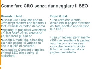 Come fare CRO senza danneggiare il SEO
Durante il test:
•Usa un CRO Tool che usa un
Javascript redirect che renderà il
test invisibile ai motori di ricerca
•Aggiungi le pagine di variazione
del test A/B/n al file robots.txt
per bloccare gli spider
•Usa titoli, meta-tag, e heading
sia nella pagina di variazione
che in quella di controllo
•Usa codice Standard e applica
principi SEO alle pagine di
variazione
Dopo il test:
•Una volta che è stata
dichiarata la pagina vincitrice
del test, effettua una verifica
lato SEO
•Usa un redirect permanente
(301) per sostituire la pagina
vecchia con la nuova nel
caso che qualcuno abbia
linkato o bookmarcato la
pagina precedente
 