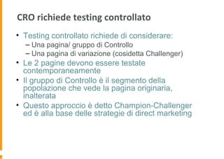 CRO richiede testing controllato
• Testing controllato richiede di considerare:
– Una pagina/ gruppo di Controllo
– Una pagina di variazione (cosidetta Challenger)
• Le 2 pagine devono essere testate
contemporaneamente
• Il gruppo di Controllo è il segmento della
popolazione che vede la pagina originaria,
inalterata
• Questo approccio è detto Champion-Challenger
ed è alla base delle strategie di direct marketing
 
