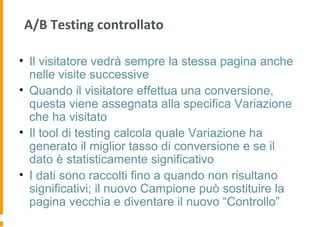 A/B Testing controllato
• Il visitatore vedrà sempre la stessa pagina anche
nelle visite successive
• Quando il visitatore effettua una conversione,
questa viene assegnata alla specifica Variazione
che ha visitato
• Il tool di testing calcola quale Variazione ha
generato il miglior tasso di conversione e se il
dato è statisticamente significativo
• I dati sono raccolti fino a quando non risultano
significativi; il nuovo Campione può sostituire la
pagina vecchia e diventare il nuovo “Controllo”
 