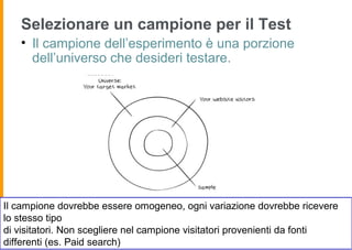 Selezionare un campione per il Test
• Il campione dell’esperimento è una porzione
dell’universo che desideri testare.
Il campione dovrebbe essere omogeneo, ogni variazione dovrebbe ricevere
lo stesso tipo
di visitatori. Non scegliere nel campione visitatori provenienti da fonti
differenti (es. Paid search)
 