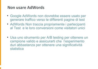 Non usare AdWords
• Google AdWords non dovrebbe essere usato per
generare traffico verso le differenti pagine di test
• AdWords Non traccia propriamente i partecipanti
al Test e le loro conversioni come visitatori unici
• Usa uno strumento per A/B testing per ottenere un
campione valido e assicurarti che l’esperimento
duri abbastanza per ottenere una significatività
statistica
 