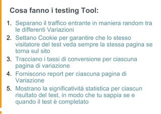 Cosa fanno i testing Tool:
1. Separano il traffico entrante in maniera random tra
le differenti Variazioni
2. Settano Cookie per garantire che lo stesso
visitatore del test veda sempre la stessa pagina se
torna sul sito
3. Tracciano i tassi di conversione per ciascuna
pagina di variazione
4. Forniscono report per ciascuna pagina di
Variazione
5. Mostrano la significatività statistica per ciascun
risultato del test, in modo che tu sappia se e
quando il test è completato
 
