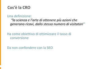 Cos’è la CRO
Una definizione:
“la scienza e l’arte di ottenere più azioni che
generano ricavi, dallo stesso numero di visitatori”
Ha come obiettivo di ottimizzare il tasso di
conversione
Da non confondere con la SEO
 