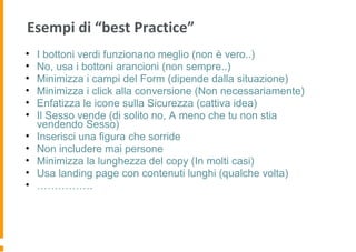 Esempi di “best Practice”
• I bottoni verdi funzionano meglio (non è vero..)
• No, usa i bottoni arancioni (non sempre..)
• Minimizza i campi del Form (dipende dalla situazione)
• Minimizza i click alla conversione (Non necessariamente)
• Enfatizza le icone sulla Sicurezza (cattiva idea)
• Il Sesso vende (di solito no, A meno che tu non stia
vendendo Sesso)
• Inserisci una figura che sorride
• Non includere mai persone
• Minimizza la lunghezza del copy (In molti casi)
• Usa landing page con contenuti lunghi (qualche volta)
• …………….
 