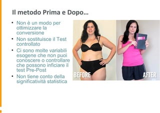 Il metodo Prima e Dopo…
• Non è un modo per
ottimizzare la
conversione
• Non sostituisce il Test
controllato
• Ci sono molte variabili
esogene che non puoi
conoscere o controllare
che possono inficiare il
test Pre-Post
• Non tiene conto della
significatività statistica
 